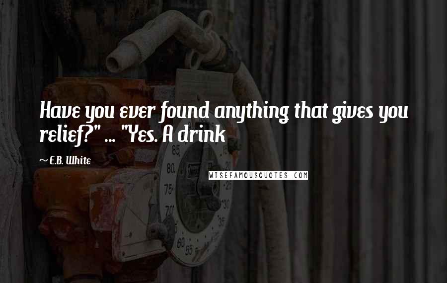 E.B. White Quotes: Have you ever found anything that gives you relief?" ... "Yes. A drink