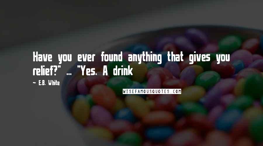 E.B. White Quotes: Have you ever found anything that gives you relief?" ... "Yes. A drink