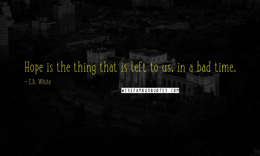 E.B. White Quotes: Hope is the thing that is left to us, in a bad time.