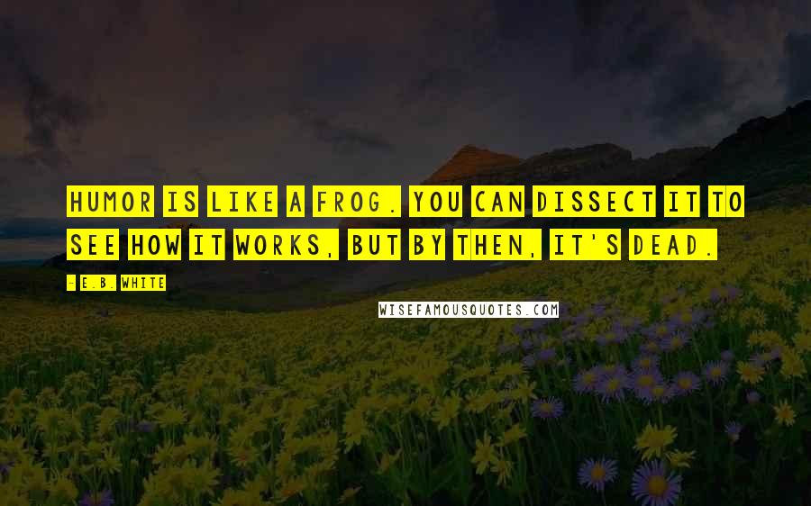 E.B. White Quotes: Humor is like a frog. You can dissect it to see how it works, but by then, it's dead.