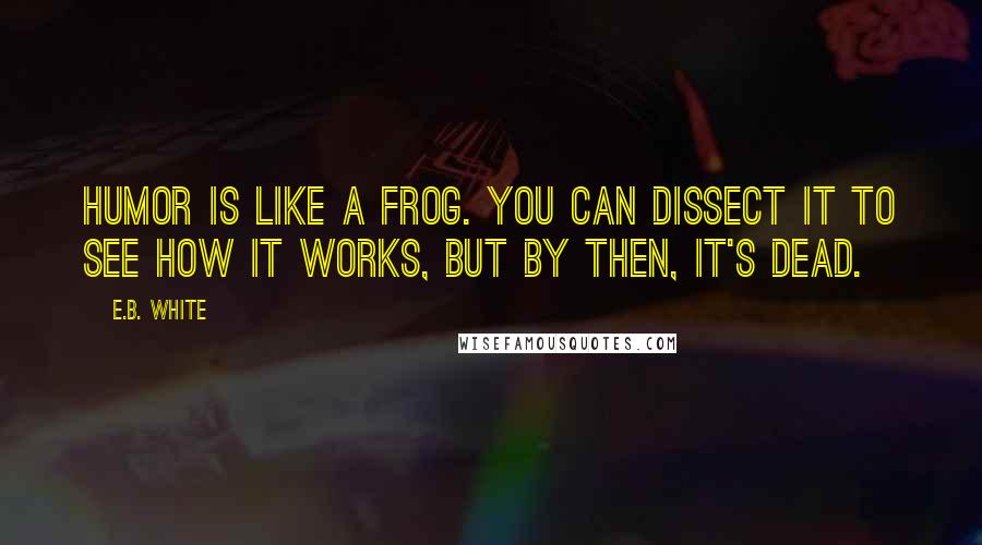 E.B. White Quotes: Humor is like a frog. You can dissect it to see how it works, but by then, it's dead.