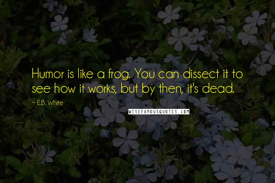 E.B. White Quotes: Humor is like a frog. You can dissect it to see how it works, but by then, it's dead.