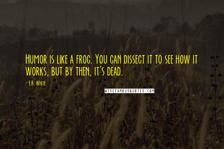 E.B. White Quotes: Humor is like a frog. You can dissect it to see how it works, but by then, it's dead.