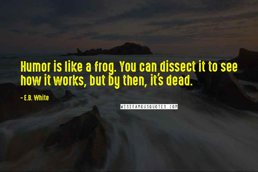 E.B. White Quotes: Humor is like a frog. You can dissect it to see how it works, but by then, it's dead.