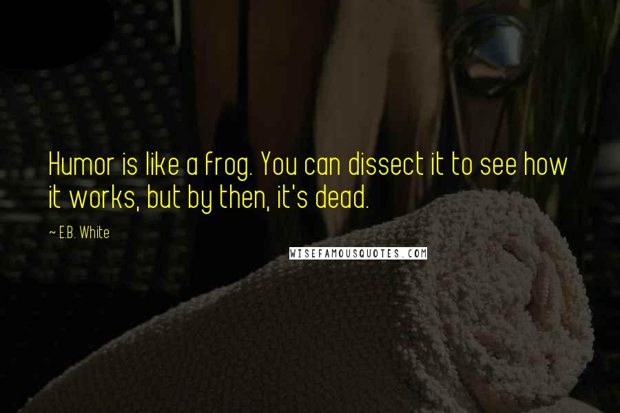 E.B. White Quotes: Humor is like a frog. You can dissect it to see how it works, but by then, it's dead.