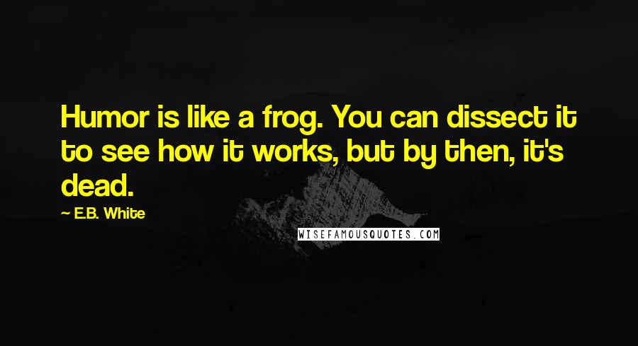 E.B. White Quotes: Humor is like a frog. You can dissect it to see how it works, but by then, it's dead.