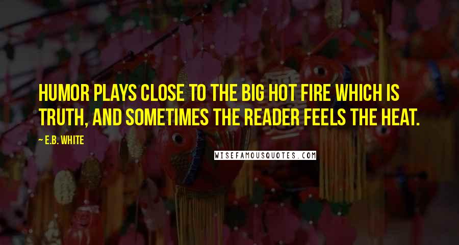 E.B. White Quotes: Humor plays close to the big hot fire which is Truth, and sometimes the reader feels the heat.