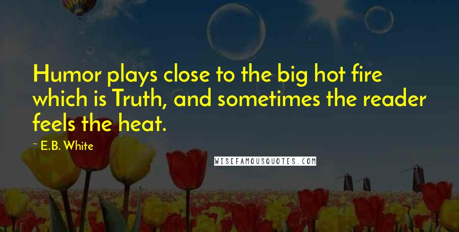 E.B. White Quotes: Humor plays close to the big hot fire which is Truth, and sometimes the reader feels the heat.