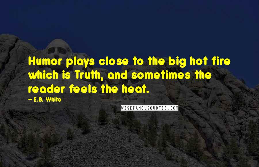 E.B. White Quotes: Humor plays close to the big hot fire which is Truth, and sometimes the reader feels the heat.