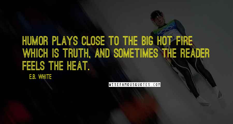 E.B. White Quotes: Humor plays close to the big hot fire which is Truth, and sometimes the reader feels the heat.
