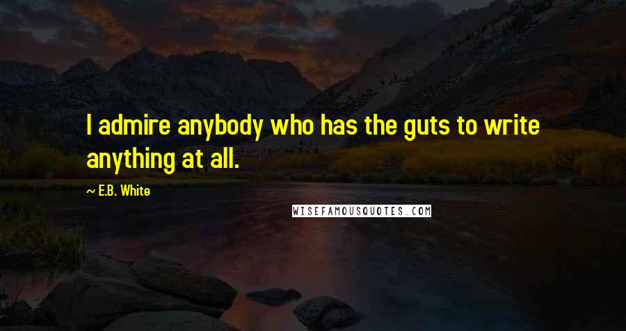E.B. White Quotes: I admire anybody who has the guts to write anything at all.