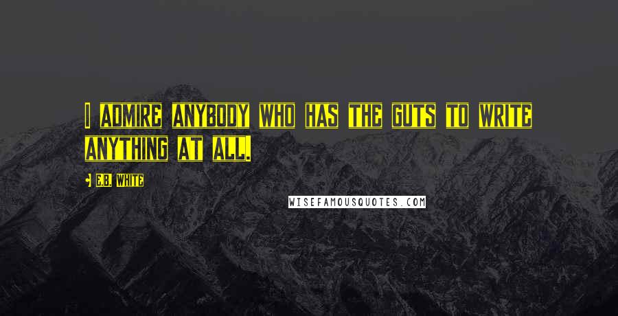 E.B. White Quotes: I admire anybody who has the guts to write anything at all.