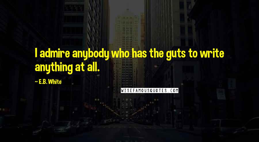 E.B. White Quotes: I admire anybody who has the guts to write anything at all.