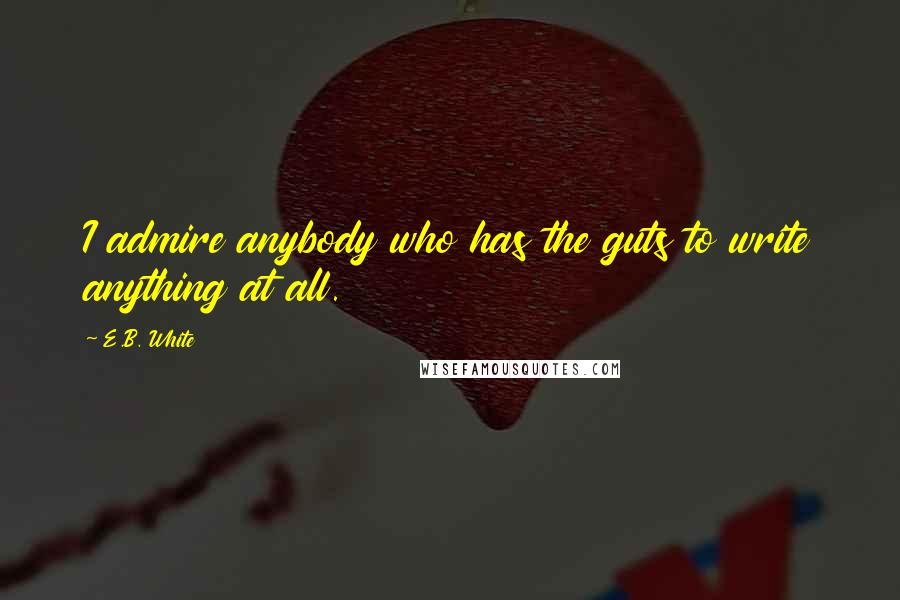 E.B. White Quotes: I admire anybody who has the guts to write anything at all.