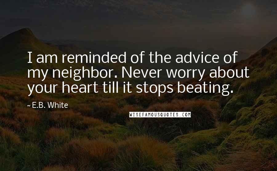 E.B. White Quotes: I am reminded of the advice of my neighbor. Never worry about your heart till it stops beating.