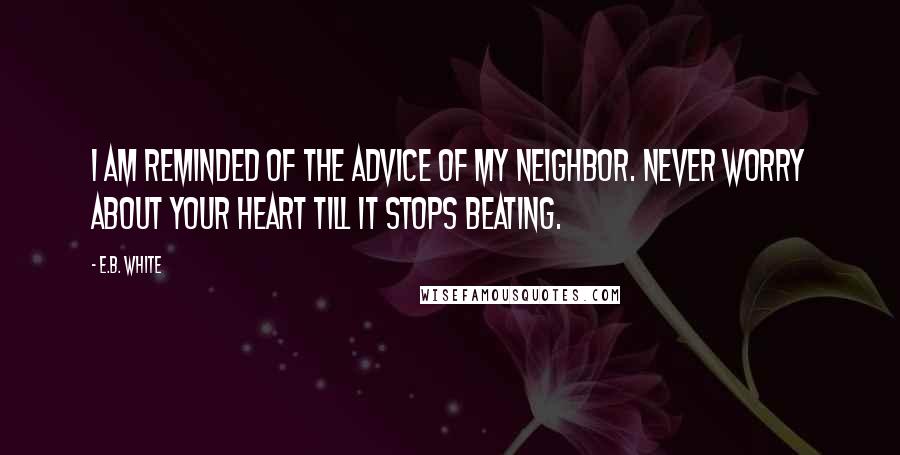 E.B. White Quotes: I am reminded of the advice of my neighbor. Never worry about your heart till it stops beating.
