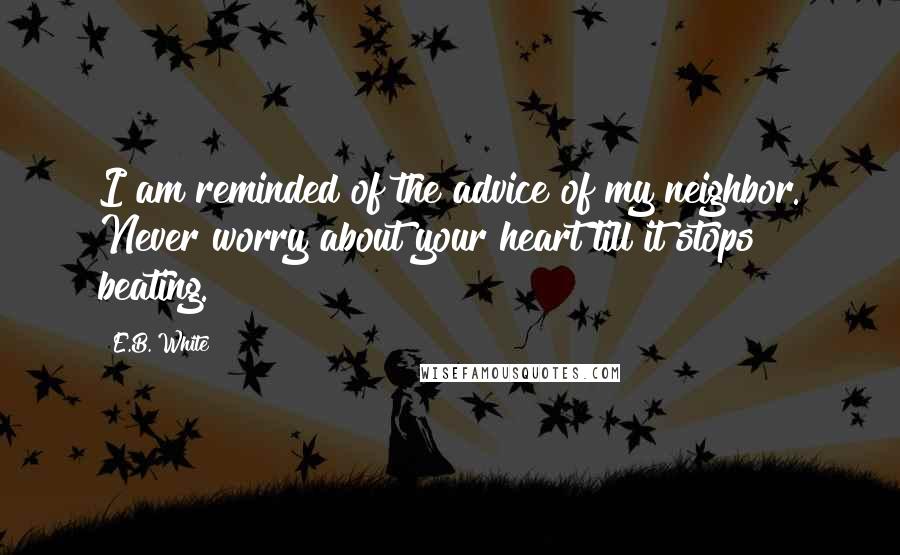E.B. White Quotes: I am reminded of the advice of my neighbor. Never worry about your heart till it stops beating.