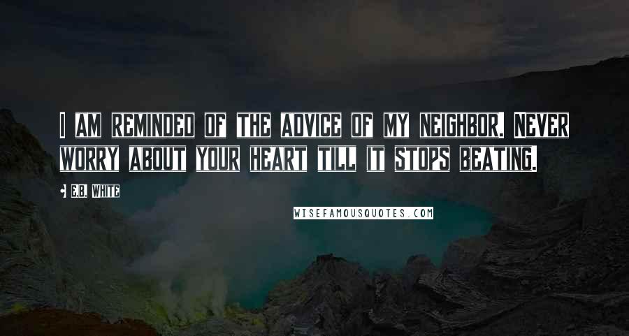 E.B. White Quotes: I am reminded of the advice of my neighbor. Never worry about your heart till it stops beating.