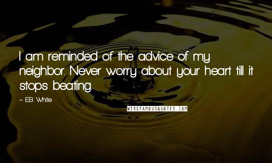 E.B. White Quotes: I am reminded of the advice of my neighbor. Never worry about your heart till it stops beating.