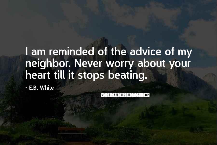 E.B. White Quotes: I am reminded of the advice of my neighbor. Never worry about your heart till it stops beating.