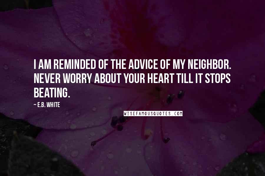 E.B. White Quotes: I am reminded of the advice of my neighbor. Never worry about your heart till it stops beating.