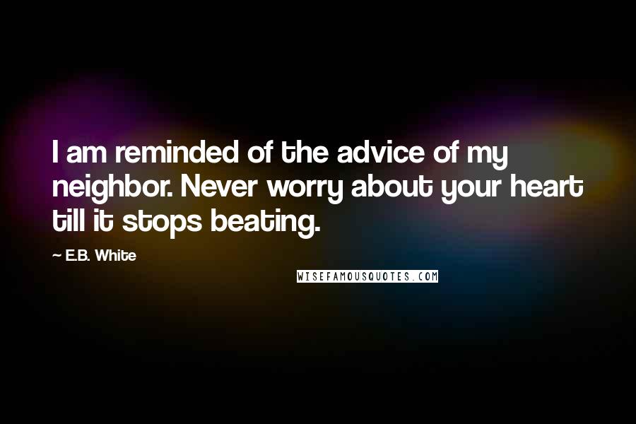 E.B. White Quotes: I am reminded of the advice of my neighbor. Never worry about your heart till it stops beating.