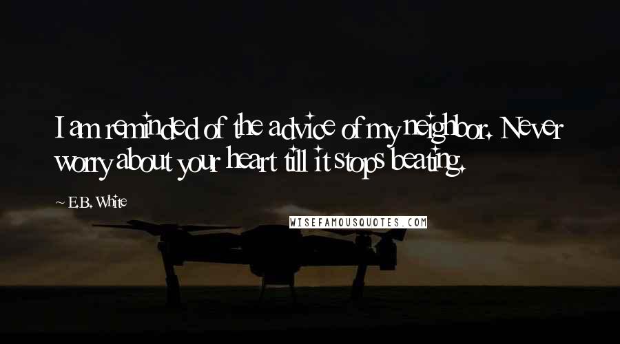 E.B. White Quotes: I am reminded of the advice of my neighbor. Never worry about your heart till it stops beating.