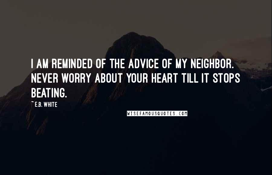 E.B. White Quotes: I am reminded of the advice of my neighbor. Never worry about your heart till it stops beating.