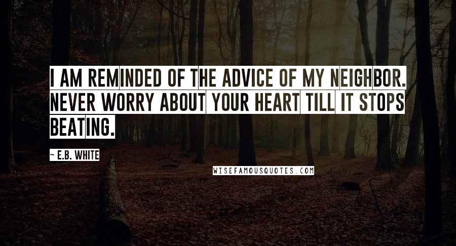 E.B. White Quotes: I am reminded of the advice of my neighbor. Never worry about your heart till it stops beating.