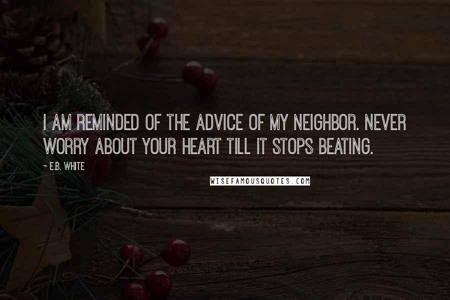 E.B. White Quotes: I am reminded of the advice of my neighbor. Never worry about your heart till it stops beating.