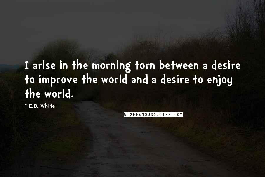 E.B. White Quotes: I arise in the morning torn between a desire to improve the world and a desire to enjoy the world.