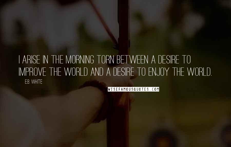 E.B. White Quotes: I arise in the morning torn between a desire to improve the world and a desire to enjoy the world.