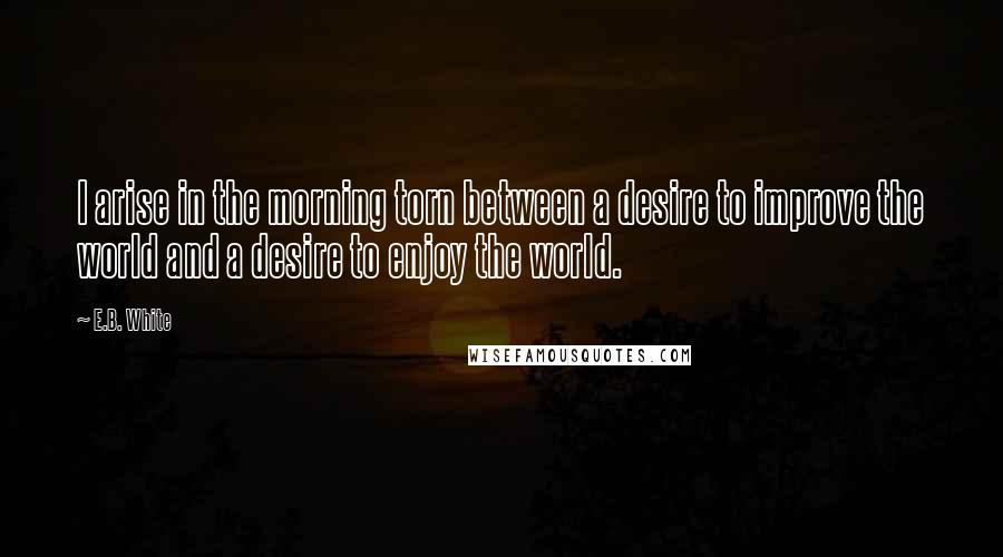 E.B. White Quotes: I arise in the morning torn between a desire to improve the world and a desire to enjoy the world.