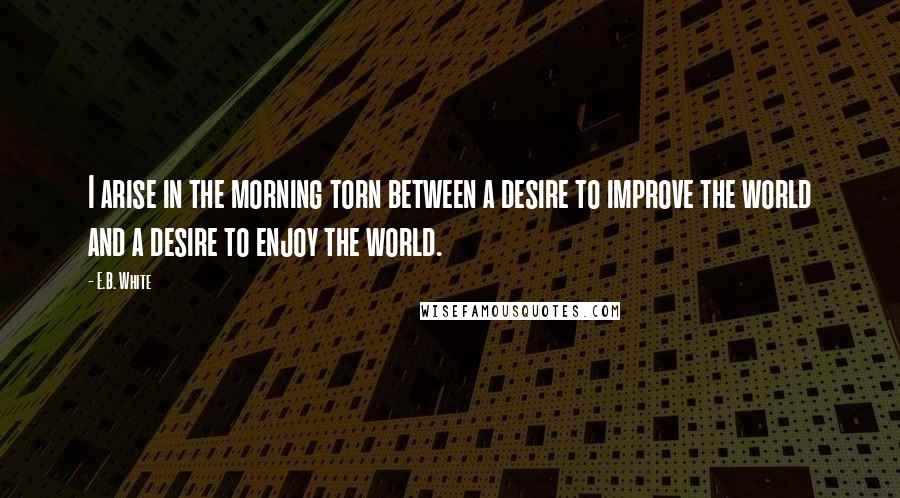 E.B. White Quotes: I arise in the morning torn between a desire to improve the world and a desire to enjoy the world.