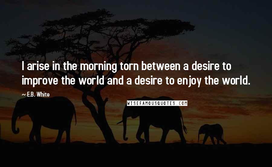 E.B. White Quotes: I arise in the morning torn between a desire to improve the world and a desire to enjoy the world.