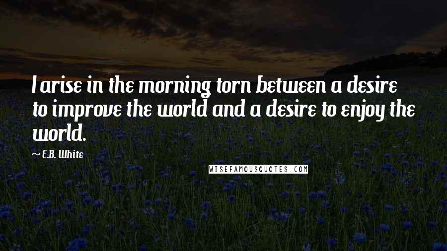 E.B. White Quotes: I arise in the morning torn between a desire to improve the world and a desire to enjoy the world.