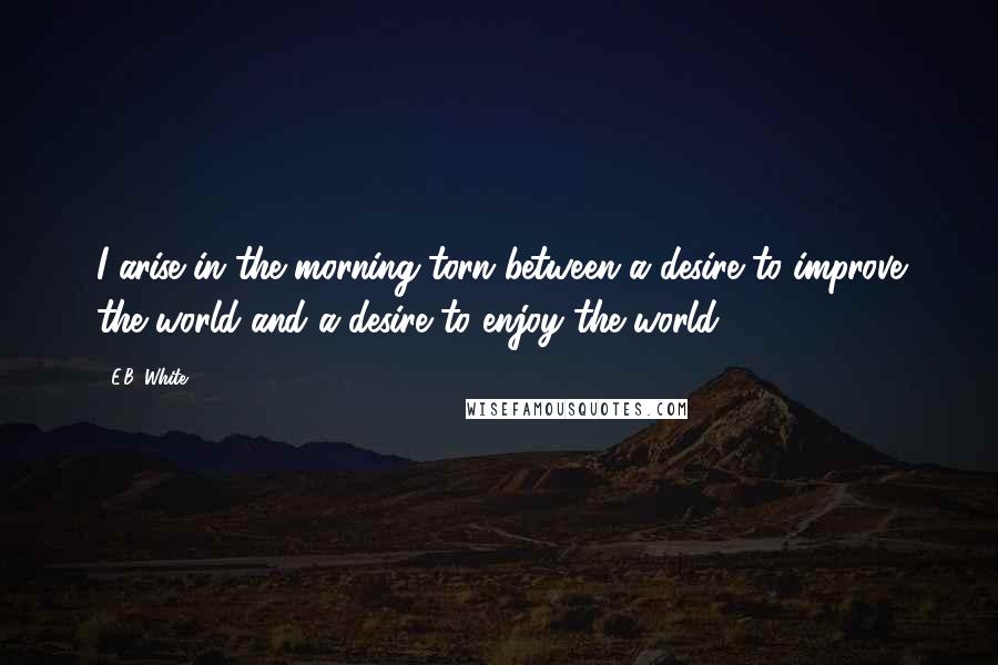 E.B. White Quotes: I arise in the morning torn between a desire to improve the world and a desire to enjoy the world.