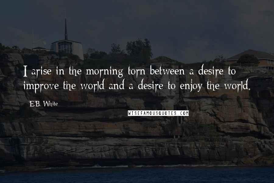 E.B. White Quotes: I arise in the morning torn between a desire to improve the world and a desire to enjoy the world.