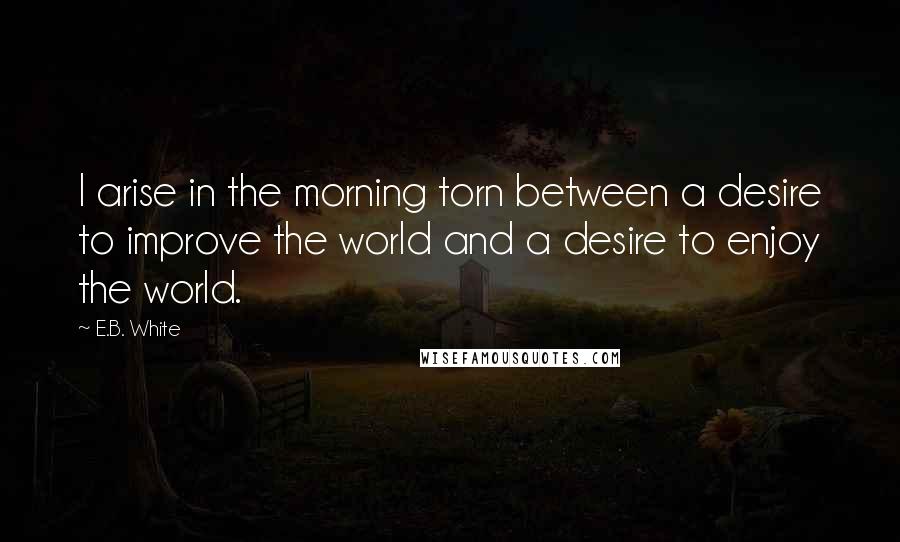 E.B. White Quotes: I arise in the morning torn between a desire to improve the world and a desire to enjoy the world.