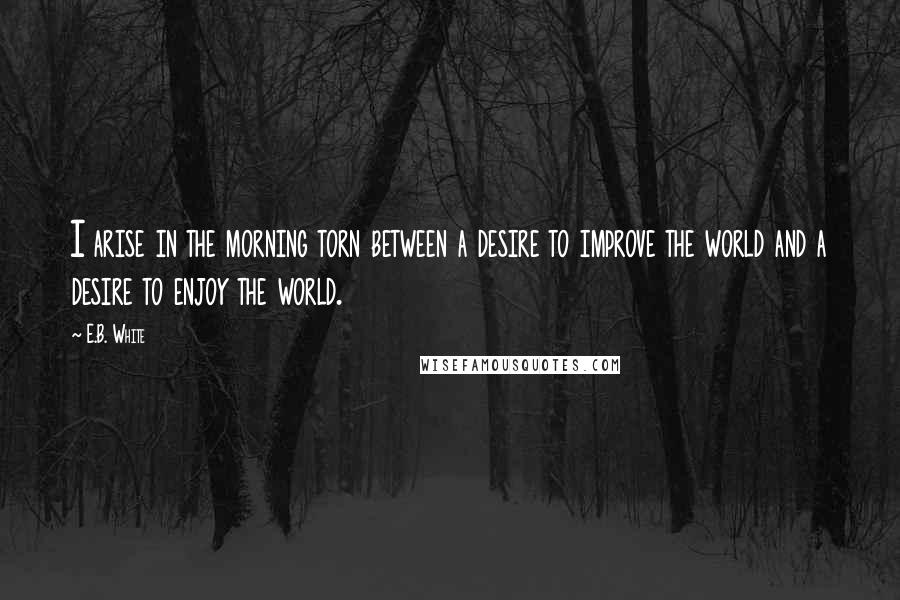 E.B. White Quotes: I arise in the morning torn between a desire to improve the world and a desire to enjoy the world.