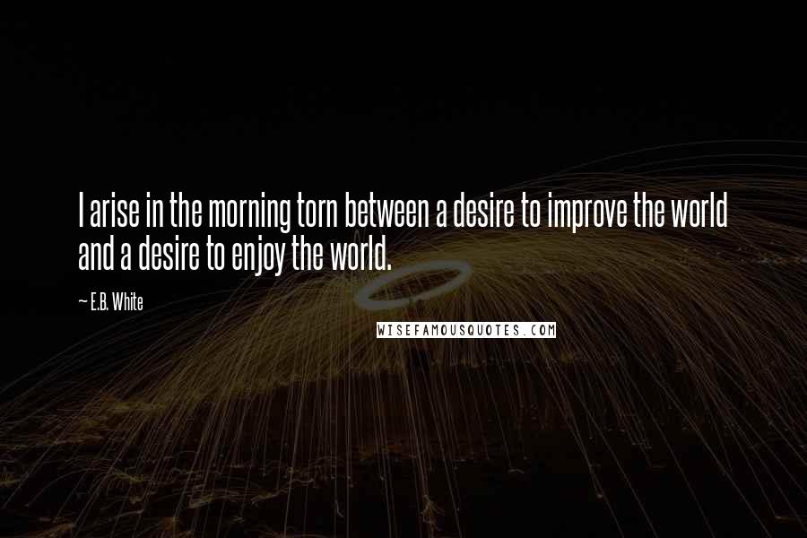 E.B. White Quotes: I arise in the morning torn between a desire to improve the world and a desire to enjoy the world.