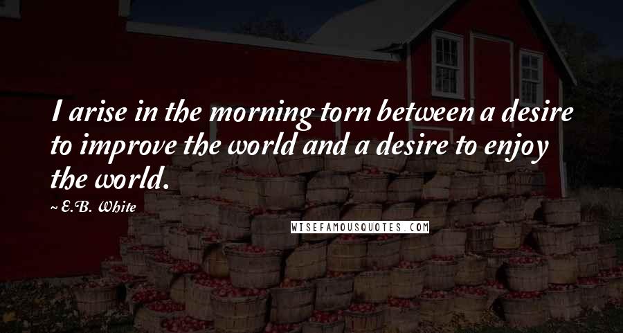 E.B. White Quotes: I arise in the morning torn between a desire to improve the world and a desire to enjoy the world.