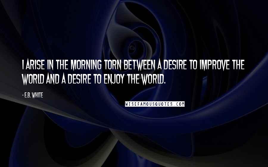 E.B. White Quotes: I arise in the morning torn between a desire to improve the world and a desire to enjoy the world.