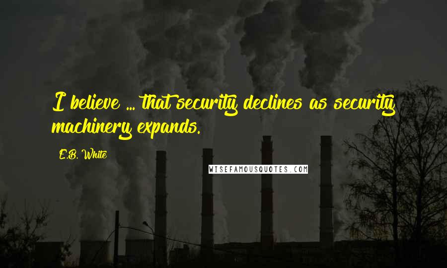 E.B. White Quotes: I believe ... that security declines as security machinery expands.