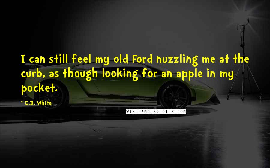 E.B. White Quotes: I can still feel my old Ford nuzzling me at the curb, as though looking for an apple in my pocket.