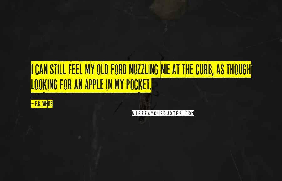 E.B. White Quotes: I can still feel my old Ford nuzzling me at the curb, as though looking for an apple in my pocket.