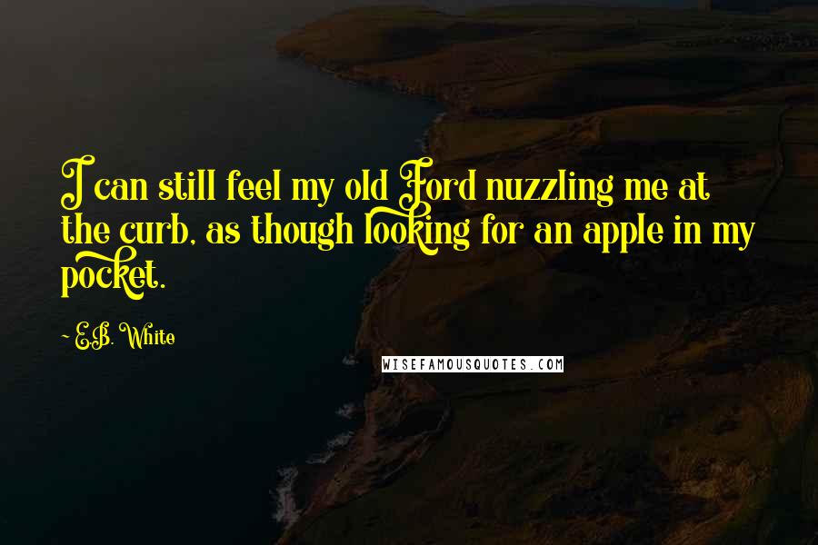 E.B. White Quotes: I can still feel my old Ford nuzzling me at the curb, as though looking for an apple in my pocket.