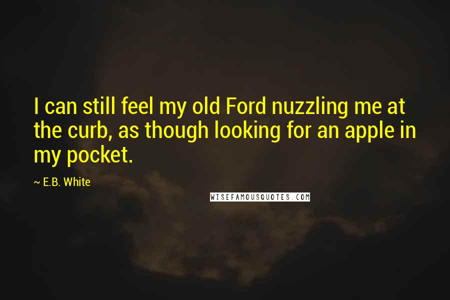 E.B. White Quotes: I can still feel my old Ford nuzzling me at the curb, as though looking for an apple in my pocket.