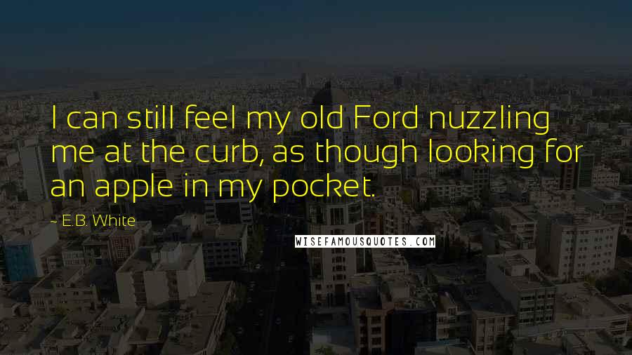 E.B. White Quotes: I can still feel my old Ford nuzzling me at the curb, as though looking for an apple in my pocket.