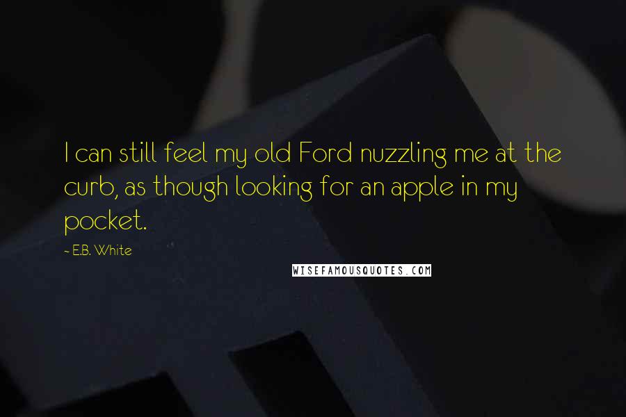 E.B. White Quotes: I can still feel my old Ford nuzzling me at the curb, as though looking for an apple in my pocket.